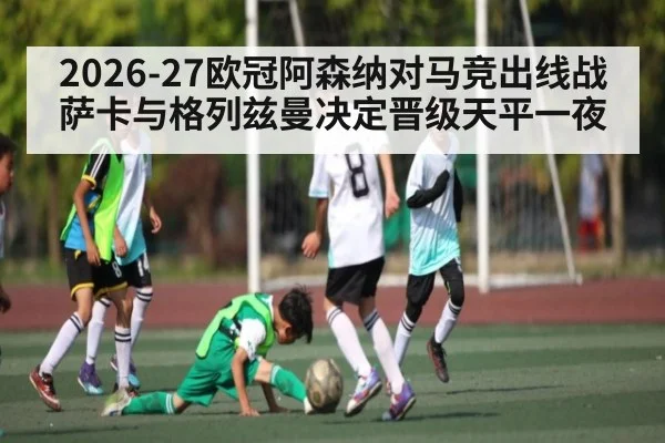 2026-27欧冠阿森纳对马竞出线战 萨卡与格列兹曼决定晋级天平一夜