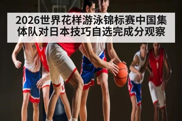 2026世界花样游泳锦标赛中国集体队对日本技巧自选完成分观察